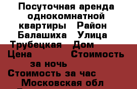 Посуточная аренда однокомнатной квартиры › Район ­ Балашиха › Улица ­ Трубецкая › Дом ­ 110 › Цена ­ 2 000 › Стоимость за ночь ­ 1 800 › Стоимость за час ­ 500 - Московская обл., Балашихинский р-н, Балашиха г. Недвижимость » Квартиры аренда посуточно   . Московская обл.